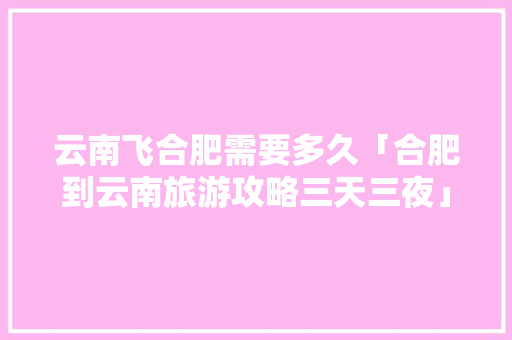 云南飞合肥需要多久「合肥到云南旅游攻略三天三夜」 云南飞合肥需要多久「合肥到云南旅游攻略三天三夜」 教育法律