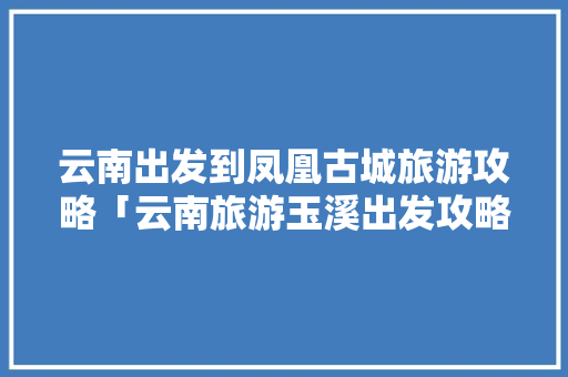 云南出发到凤凰古城旅游攻略「云南旅游玉溪出发攻略图片」 云南出发到凤凰古城旅游攻略「云南旅游玉溪出发攻略图片」 时尚穿搭