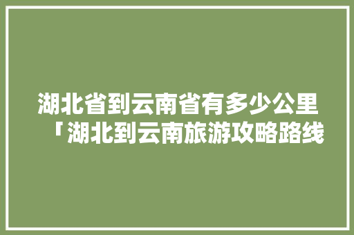 湖北省到云南省有多少公里「湖北到云南旅游攻略路线图」 湖北省到云南省有多少公里「湖北到云南旅游攻略路线图」 汽车常识
