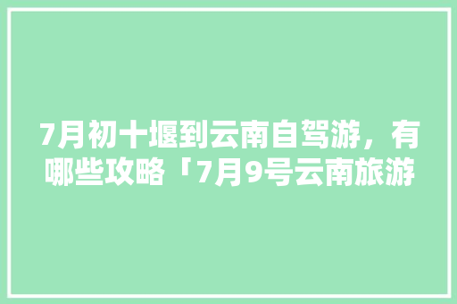 7月初十堰到云南自驾游，有哪些攻略「7月9号云南旅游攻略图片」 7月初十堰到云南自驾游，有哪些攻略「7月9号云南旅游攻略图片」 汽车常识