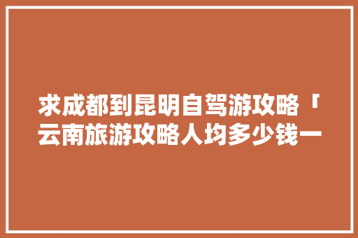 求成都到昆明自驾游攻略「云南旅游攻略人均多少钱一天」 求成都到昆明自驾游攻略「云南旅游攻略人均多少钱一天」 手机电脑