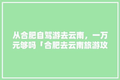 从合肥自驾游去云南，一万元够吗「合肥去云南旅游攻略暑期游」 从合肥自驾游去云南，一万元够吗「合肥去云南旅游攻略暑期游」 汽车常识