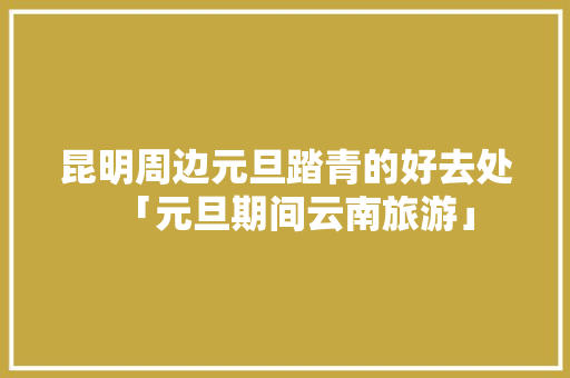 昆明周边元旦踏青的好去处「元旦期间云南旅游」 昆明周边元旦踏青的好去处「元旦期间云南旅游」 美食菜谱