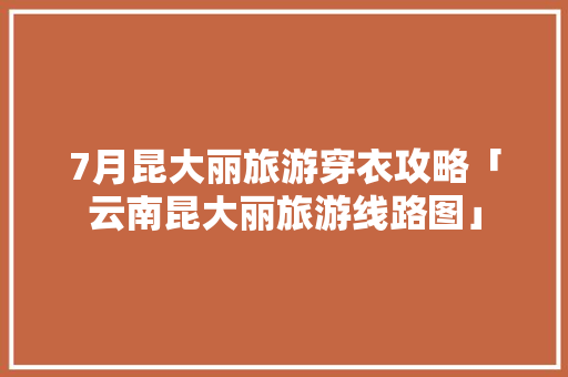 7月昆大丽旅游穿衣攻略「云南昆大丽旅游线路图」 7月昆大丽旅游穿衣攻略「云南昆大丽旅游线路图」 手机电脑
