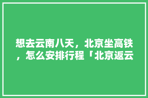 想去云南八天，北京坐高铁，怎么安排行程「北京返云南旅游攻略图片」 想去云南八天，北京坐高铁，怎么安排行程「北京返云南旅游攻略图片」 时尚穿搭
