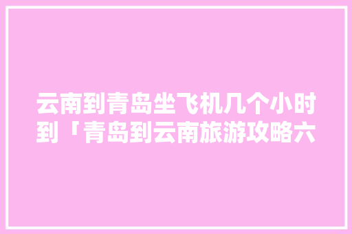 云南到青岛坐飞机几个小时到「青岛到云南旅游攻略六月份」 云南到青岛坐飞机几个小时到「青岛到云南旅游攻略六月份」 教育法律