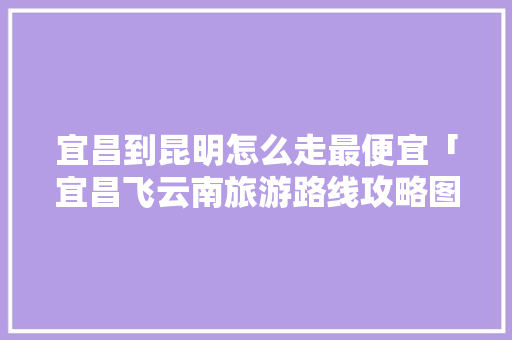 宜昌到昆明怎么走最便宜「宜昌飞云南旅游路线攻略图」 宜昌到昆明怎么走最便宜「宜昌飞云南旅游路线攻略图」 教育法律