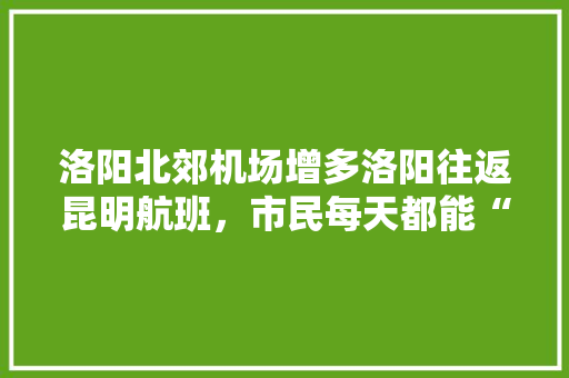 洛阳北郊机场增多洛阳往返昆明航班，市民每天都能“打飞的”去昆明, 你怎么看「云南包机票和酒店的团」 洛阳北郊机场增多洛阳往返昆明航班，市民每天都能“打飞的”去昆明, 你怎么看「云南包机票和酒店的团」 美食菜谱