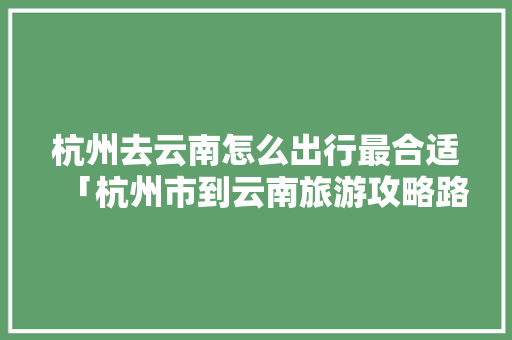 杭州去云南怎么出行最合适「杭州市到云南旅游攻略路线」 杭州去云南怎么出行最合适「杭州市到云南旅游攻略路线」 美食菜谱