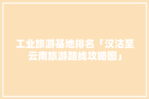 工业旅游基地排名「汉沽至云南旅游路线攻略图」 工业旅游基地排名「汉沽至云南旅游路线攻略图」 汽车常识