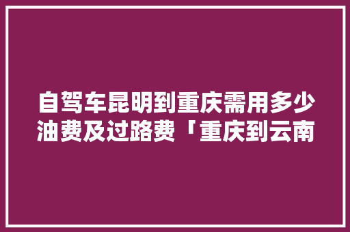 自驾车昆明到重庆需用多少油费及过路费「重庆到云南旅游攻略费用多少钱」 自驾车昆明到重庆需用多少油费及过路费「重庆到云南旅游攻略费用多少钱」 手机电脑
