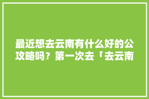 最近想去云南有什么好的公攻略吗？第一次去「去云南旅游的攻略略怎么写」 最近想去云南有什么好的公攻略吗？第一次去「去云南旅游的攻略略怎么写」 时尚穿搭