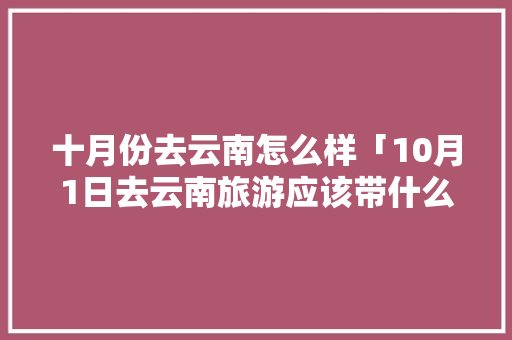 十月份去云南怎么样「10月1日去云南旅游应该带什么衣服」 十月份去云南怎么样「10月1日去云南旅游应该带什么衣服」 汽车常识