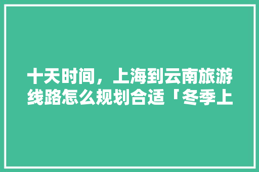 十天时间，上海到云南旅游线路怎么规划合适「冬季上海去云南旅游攻略图」 十天时间，上海到云南旅游线路怎么规划合适「冬季上海去云南旅游攻略图」 美食菜谱