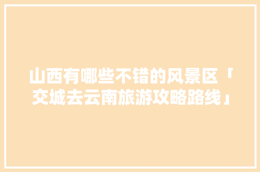 山西有哪些不错的风景区「交城去云南旅游攻略路线」 山西有哪些不错的风景区「交城去云南旅游攻略路线」 时尚穿搭