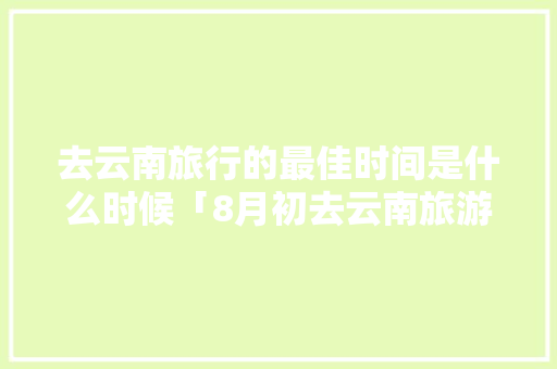 去云南旅行的最佳时间是什么时候「8月初去云南旅游攻略图」 去云南旅行的最佳时间是什么时候「8月初去云南旅游攻略图」 手机电脑