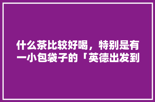 什么茶比较好喝，特别是有一小包袋子的「英德出发到云南旅游攻略路线」 什么茶比较好喝，特别是有一小包袋子的「英德出发到云南旅游攻略路线」 美食菜谱