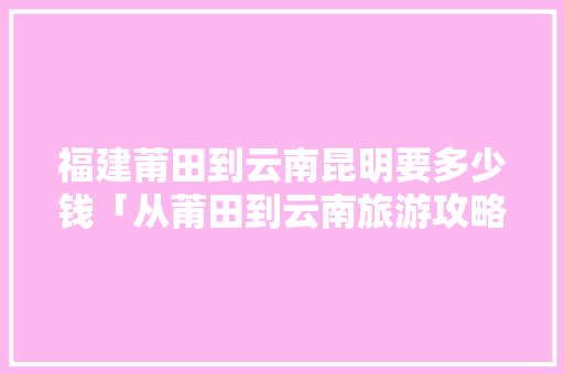福建莆田到云南昆明要多少钱「从莆田到云南旅游攻略路线」 福建莆田到云南昆明要多少钱「从莆田到云南旅游攻略路线」 教育法律