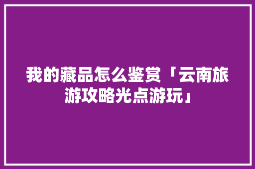 我的藏品怎么鉴赏「云南旅游攻略光点游玩」 我的藏品怎么鉴赏「云南旅游攻略光点游玩」 教育法律