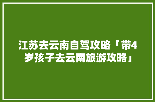 江苏去云南自驾攻略「带4岁孩子去云南旅游攻略」 江苏去云南自驾攻略「带4岁孩子去云南旅游攻略」 汽车常识