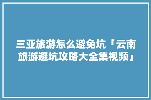三亚旅游怎么避免坑「云南旅游避坑攻略大全集视频」 三亚旅游怎么避免坑「云南旅游避坑攻略大全集视频」 时尚穿搭