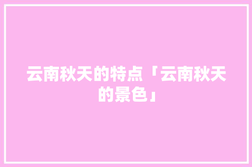 云南秋天的特点「云南秋天的景色」 云南秋天的特点「云南秋天的景色」 旅游攻略