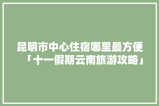 昆明市中心住宿哪里最方便「十一假期云南旅游攻略」 昆明市中心住宿哪里最方便「十一假期云南旅游攻略」 旅游攻略