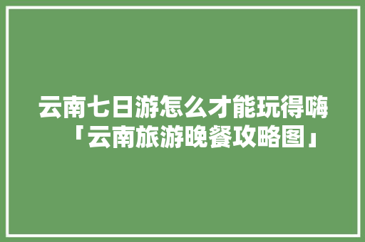云南七日游怎么才能玩得嗨「云南旅游晚餐攻略图」 云南七日游怎么才能玩得嗨「云南旅游晚餐攻略图」 时尚穿搭