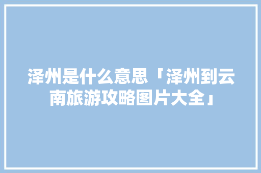 泽州是什么意思「泽州到云南旅游攻略图片大全」 泽州是什么意思「泽州到云南旅游攻略图片大全」 时尚穿搭