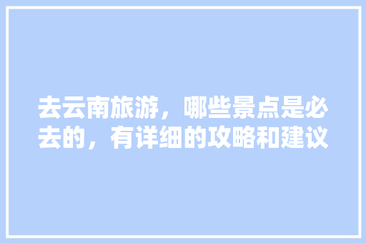 去云南旅游，哪些景点是必去的，有详细的攻略和建议吗「云南旅游的全部攻略大全」 去云南旅游，哪些景点是必去的，有详细的攻略和建议吗「云南旅游的全部攻略大全」 时尚穿搭
