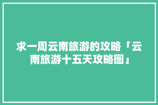 求一周云南旅游的攻略「云南旅游十五天攻略图」 求一周云南旅游的攻略「云南旅游十五天攻略图」 汽车常识
