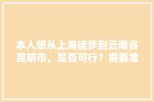 本人想从上海徒步到云南省昆明市，是否可行？需要准备些什么物品「上海人攻略云南旅游景点有哪些」 本人想从上海徒步到云南省昆明市，是否可行？需要准备些什么物品「上海人攻略云南旅游景点有哪些」 美食菜谱