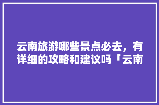 云南旅游哪些景点必去，有详细的攻略和建议吗「云南旅游攻略必去景点排名」 云南旅游哪些景点必去，有详细的攻略和建议吗「云南旅游攻略必去景点排名」 时尚穿搭