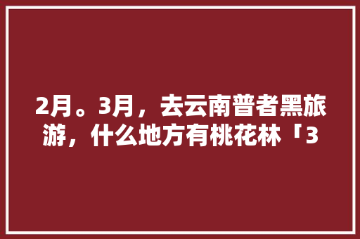 2月。3月，去云南普者黑旅游，什么地方有桃花林「3月5号云南旅游攻略视频」 2月。3月，去云南普者黑旅游，什么地方有桃花林「3月5号云南旅游攻略视频」 汽车常识