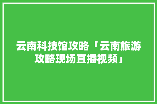 云南科技馆攻略「云南旅游攻略现场直播视频」 云南科技馆攻略「云南旅游攻略现场直播视频」 旅游攻略