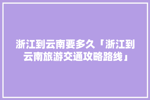 浙江到云南要多久「浙江到云南旅游交通攻略路线」 浙江到云南要多久「浙江到云南旅游交通攻略路线」 教育法律