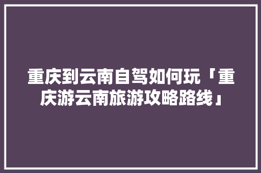 重庆到云南自驾如何玩「重庆游云南旅游攻略路线」 重庆到云南自驾如何玩「重庆游云南旅游攻略路线」 汽车常识