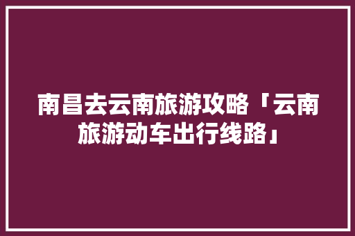南昌去云南旅游攻略「云南旅游动车出行线路」 南昌去云南旅游攻略「云南旅游动车出行线路」 汽车常识
