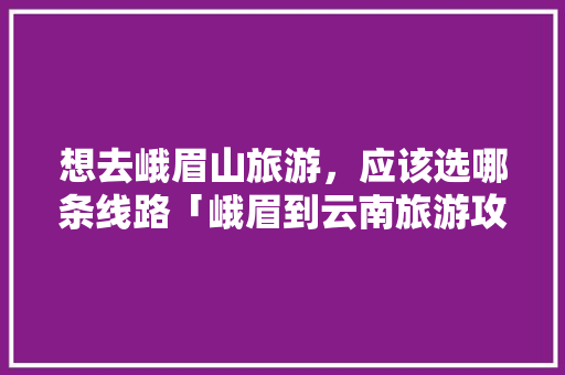 想去峨眉山旅游，应该选哪条线路「峨眉到云南旅游攻略路线」 想去峨眉山旅游，应该选哪条线路「峨眉到云南旅游攻略路线」 汽车常识