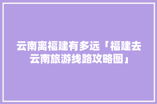 云南离福建有多远「福建去云南旅游线路攻略图」 云南离福建有多远「福建去云南旅游线路攻略图」 汽车常识