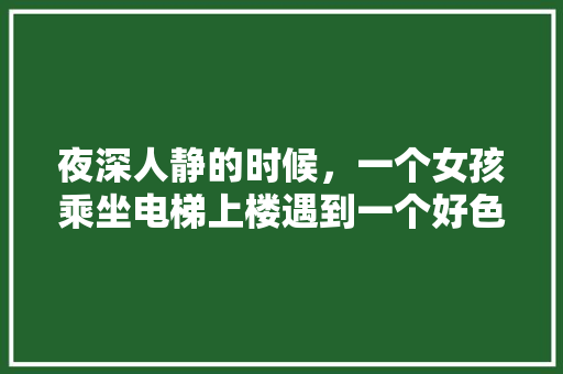 夜深人静的时候，一个女孩乘坐电梯上楼遇到一个好色之徒应该怎么办「三人云南七日游多少钱」 夜深人静的时候，一个女孩乘坐电梯上楼遇到一个好色之徒应该怎么办「三人云南七日游多少钱」 旅游攻略