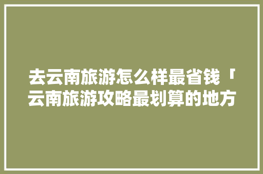 去云南旅游怎么样最省钱「云南旅游攻略最划算的地方」 去云南旅游怎么样最省钱「云南旅游攻略最划算的地方」 手机电脑