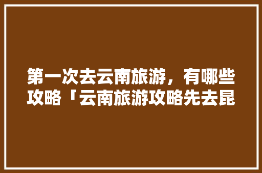 第一次去云南旅游，有哪些攻略「云南旅游攻略先去昆明吗现在」 第一次去云南旅游，有哪些攻略「云南旅游攻略先去昆明吗现在」 旅游攻略