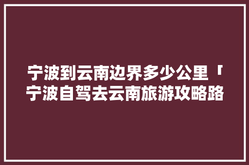 宁波到云南边界多少公里「宁波自驾去云南旅游攻略路线」 宁波到云南边界多少公里「宁波自驾去云南旅游攻略路线」 时尚穿搭