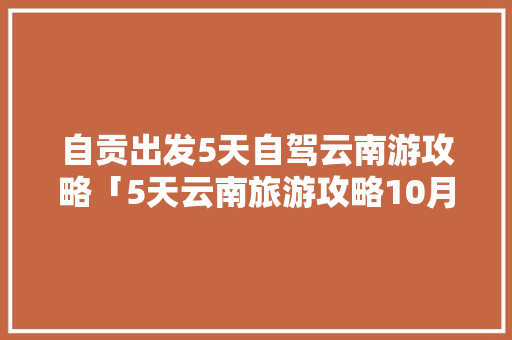 自贡出发5天自驾云南游攻略「5天云南旅游攻略10月12日」 自贡出发5天自驾云南游攻略「5天云南旅游攻略10月12日」 旅游攻略
