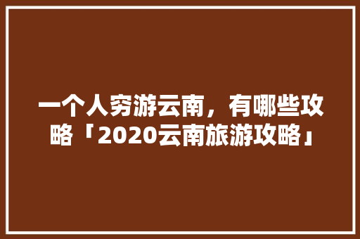 一个人穷游云南，有哪些攻略「2020云南旅游攻略」 一个人穷游云南，有哪些攻略「2020云南旅游攻略」 旅游攻略