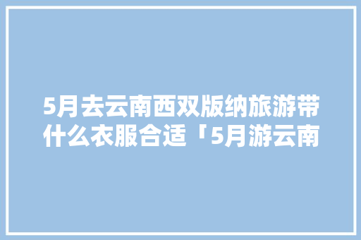 5月去云南西双版纳旅游带什么衣服合适「5月游云南旅游攻略图片」 5月去云南西双版纳旅游带什么衣服合适「5月游云南旅游攻略图片」 手机电脑