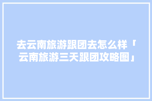 去云南旅游跟团去怎么样「云南旅游三天跟团攻略图」 去云南旅游跟团去怎么样「云南旅游三天跟团攻略图」 手机电脑