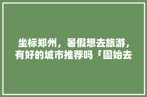 坐标郑州，暑假想去旅游，有好的城市推荐吗「固始去云南旅游景点攻略图」 坐标郑州，暑假想去旅游，有好的城市推荐吗「固始去云南旅游景点攻略图」 汽车常识