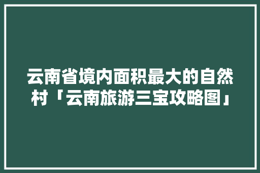 云南省境内面积最大的自然村「云南旅游三宝攻略图」 云南省境内面积最大的自然村「云南旅游三宝攻略图」 教育法律